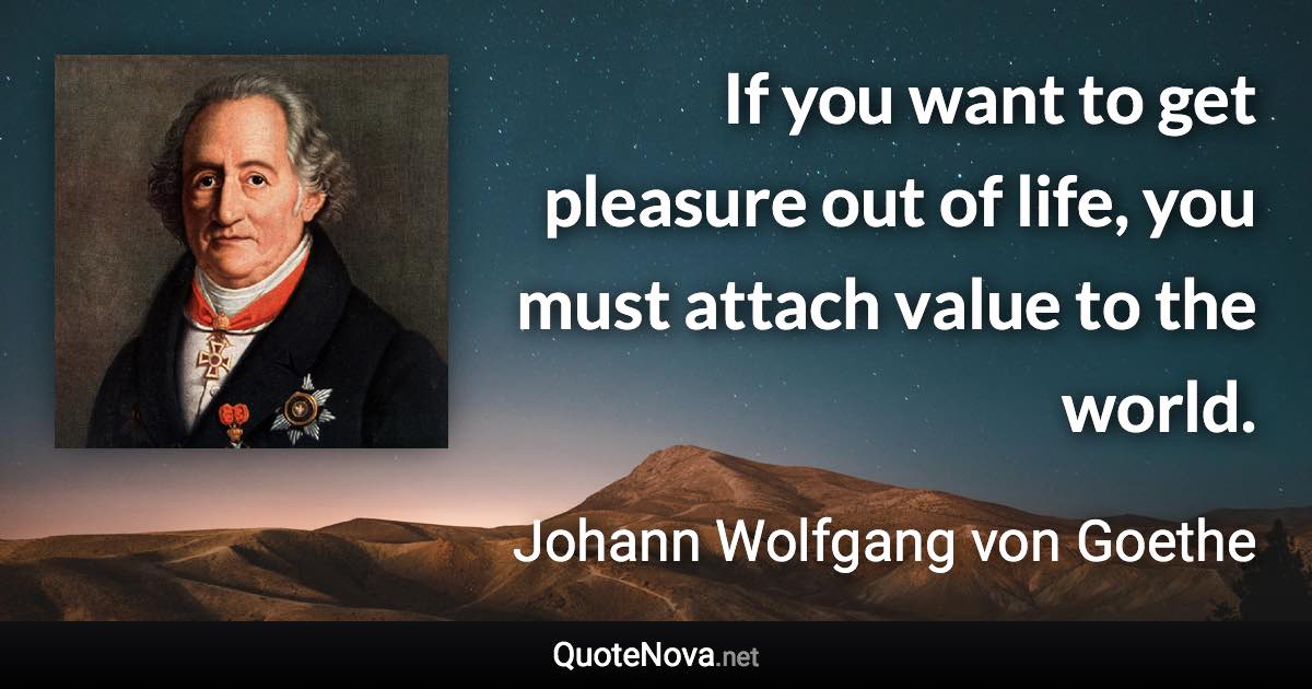 If you want to get pleasure out of life, you must attach value to the world. - Johann Wolfgang von Goethe quote