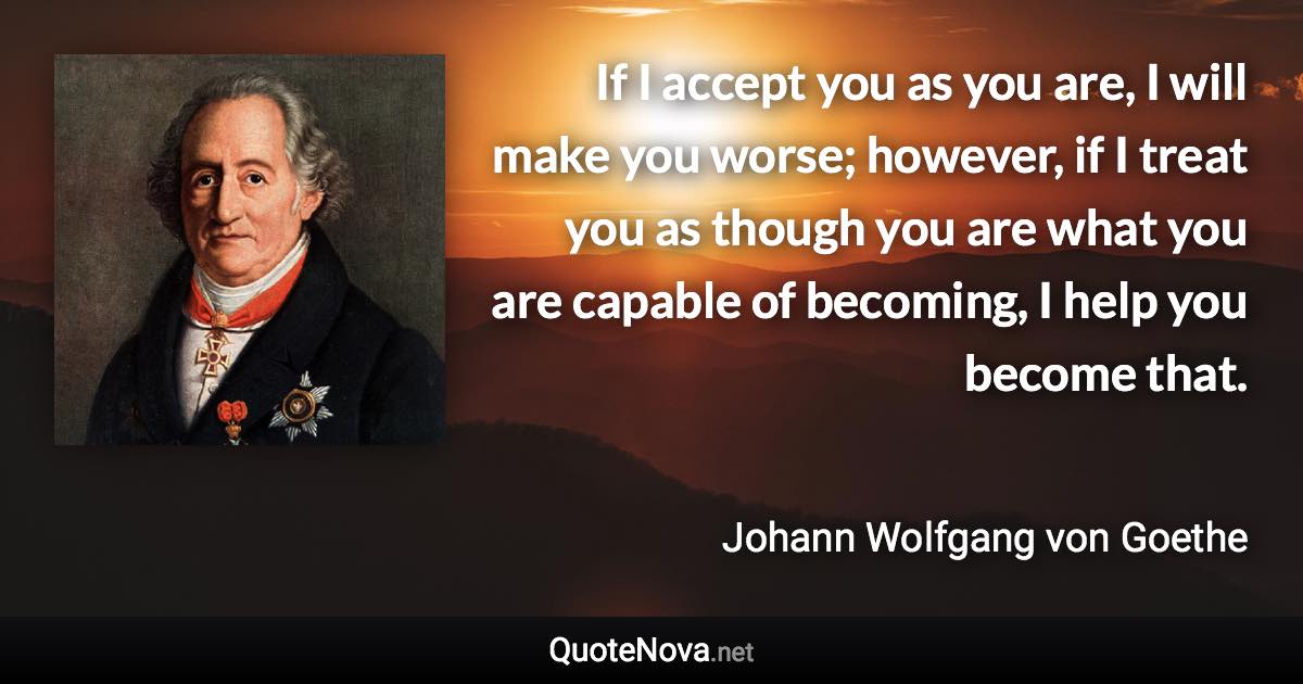 If I accept you as you are, I will make you worse; however, if I treat you as though you are what you are capable of becoming, I help you become that. - Johann Wolfgang von Goethe quote