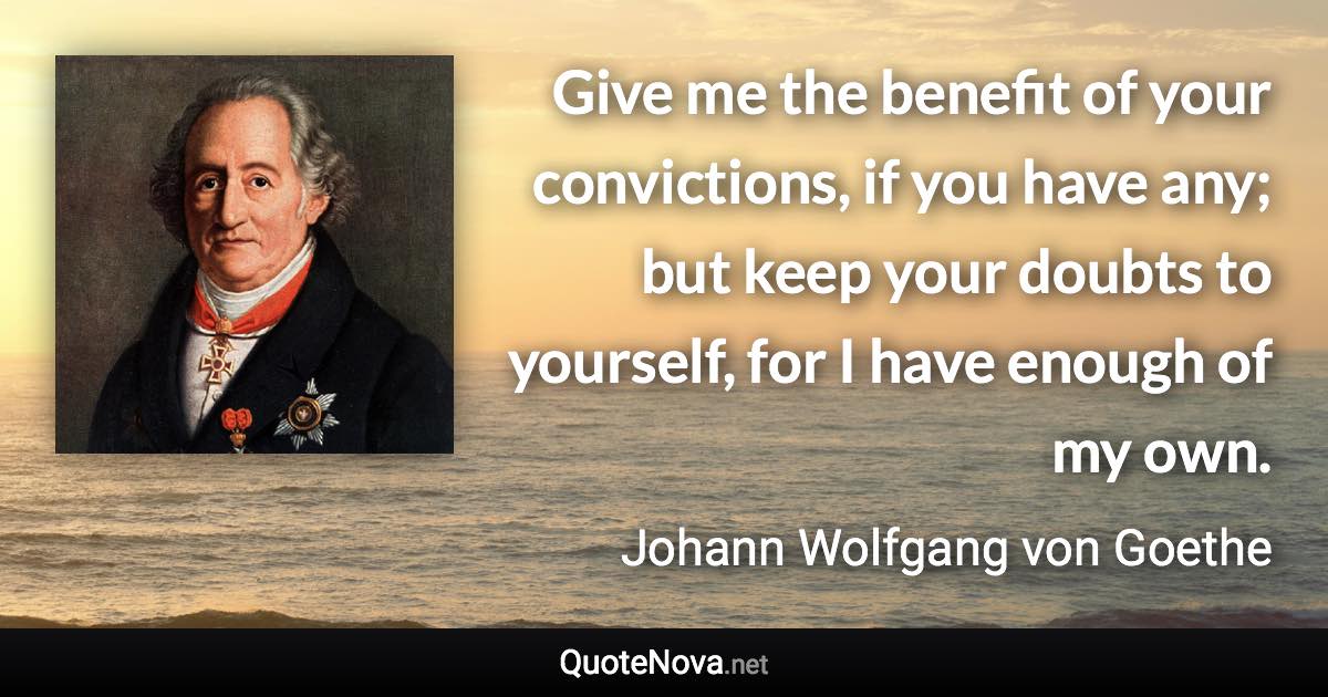 Give me the benefit of your convictions, if you have any; but keep your doubts to yourself, for I have enough of my own. - Johann Wolfgang von Goethe quote