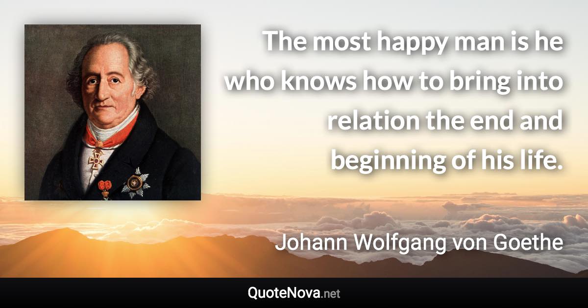 The most happy man is he who knows how to bring into relation the end and beginning of his life. - Johann Wolfgang von Goethe quote