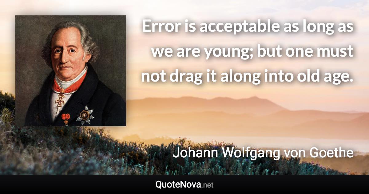 Error is acceptable as long as we are young; but one must not drag it along into old age. - Johann Wolfgang von Goethe quote