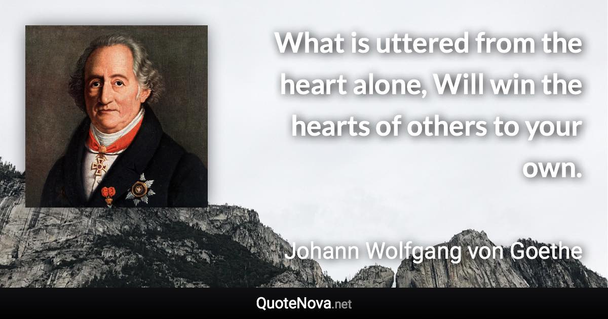 What is uttered from the heart alone, Will win the hearts of others to your own. - Johann Wolfgang von Goethe quote