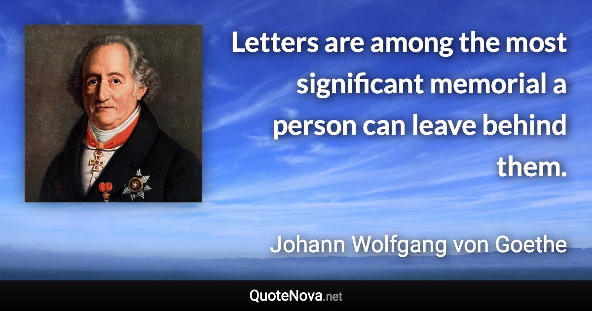 Letters are among the most significant memorial a person can leave behind them. - Johann Wolfgang von Goethe quote