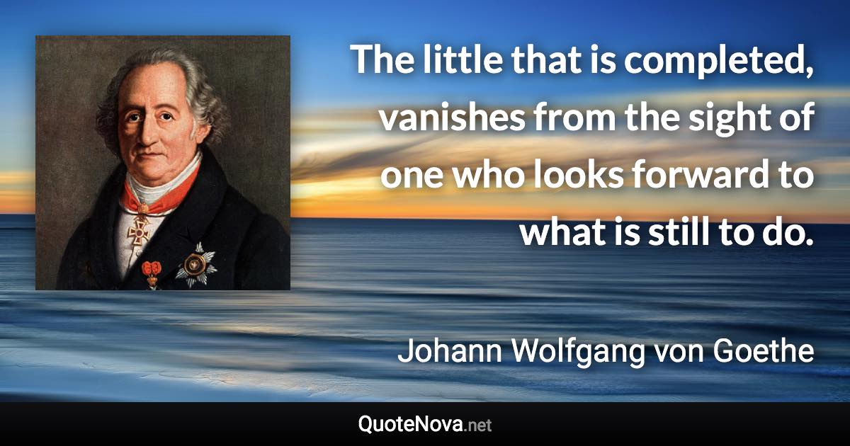 The little that is completed, vanishes from the sight of one who looks forward to what is still to do. - Johann Wolfgang von Goethe quote