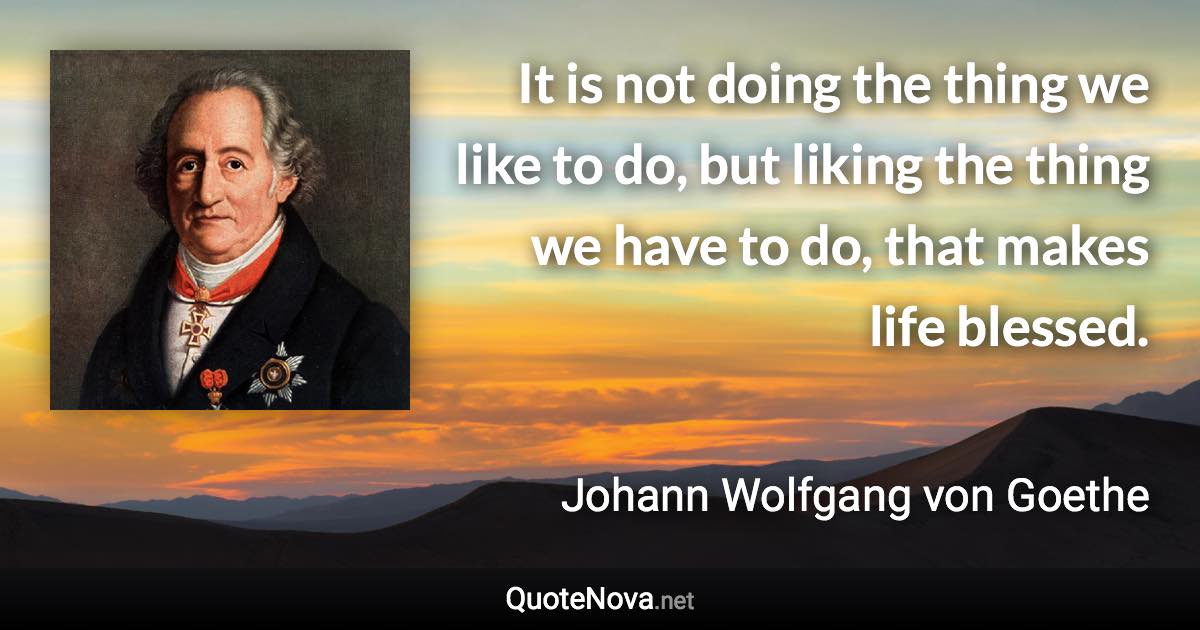 It is not doing the thing we like to do, but liking the thing we have to do, that makes life blessed. - Johann Wolfgang von Goethe quote
