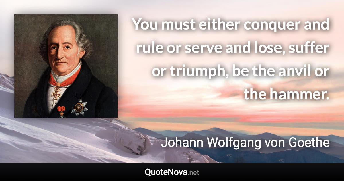 You must either conquer and rule or serve and lose, suffer or triumph, be the anvil or the hammer. - Johann Wolfgang von Goethe quote