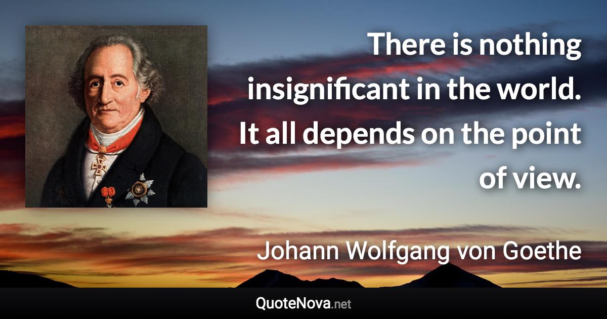 There is nothing insignificant in the world. It all depends on the point of view. - Johann Wolfgang von Goethe quote