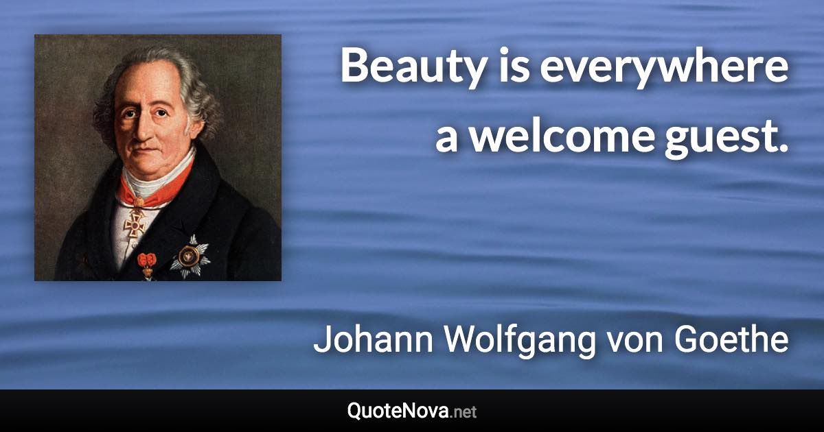 Beauty is everywhere a welcome guest. - Johann Wolfgang von Goethe quote