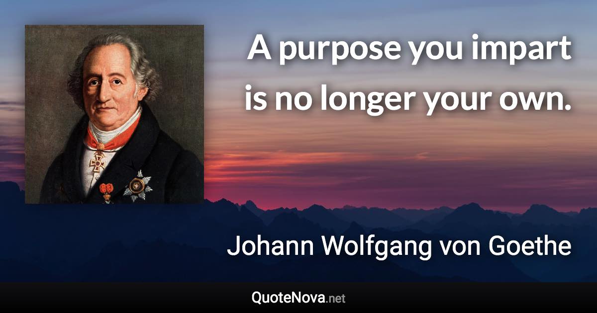 A purpose you impart is no longer your own. - Johann Wolfgang von Goethe quote