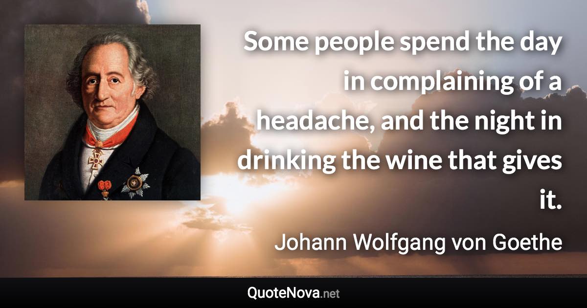 Some people spend the day in complaining of a headache, and the night in drinking the wine that gives it. - Johann Wolfgang von Goethe quote