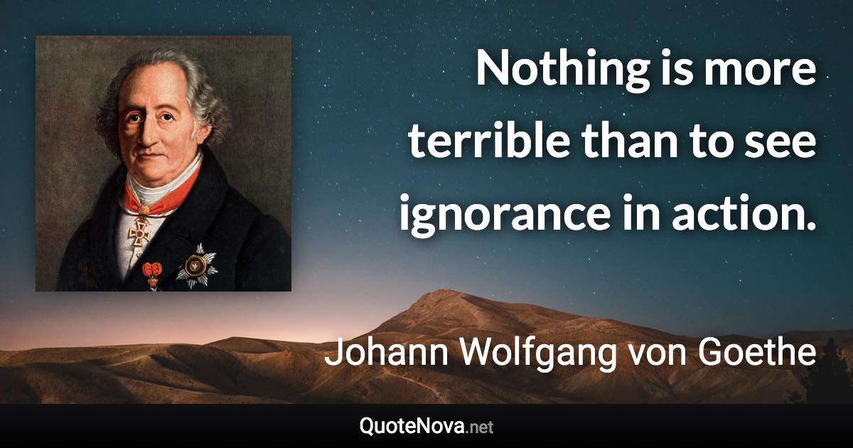 Nothing is more terrible than to see ignorance in action. - Johann Wolfgang von Goethe quote