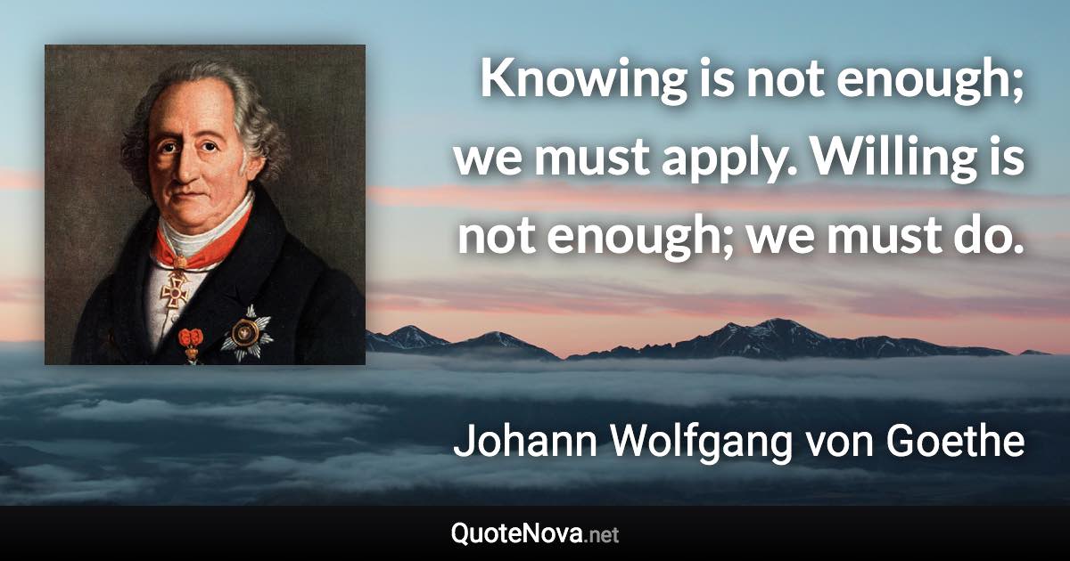 Knowing is not enough; we must apply. Willing is not enough; we must do. - Johann Wolfgang von Goethe quote