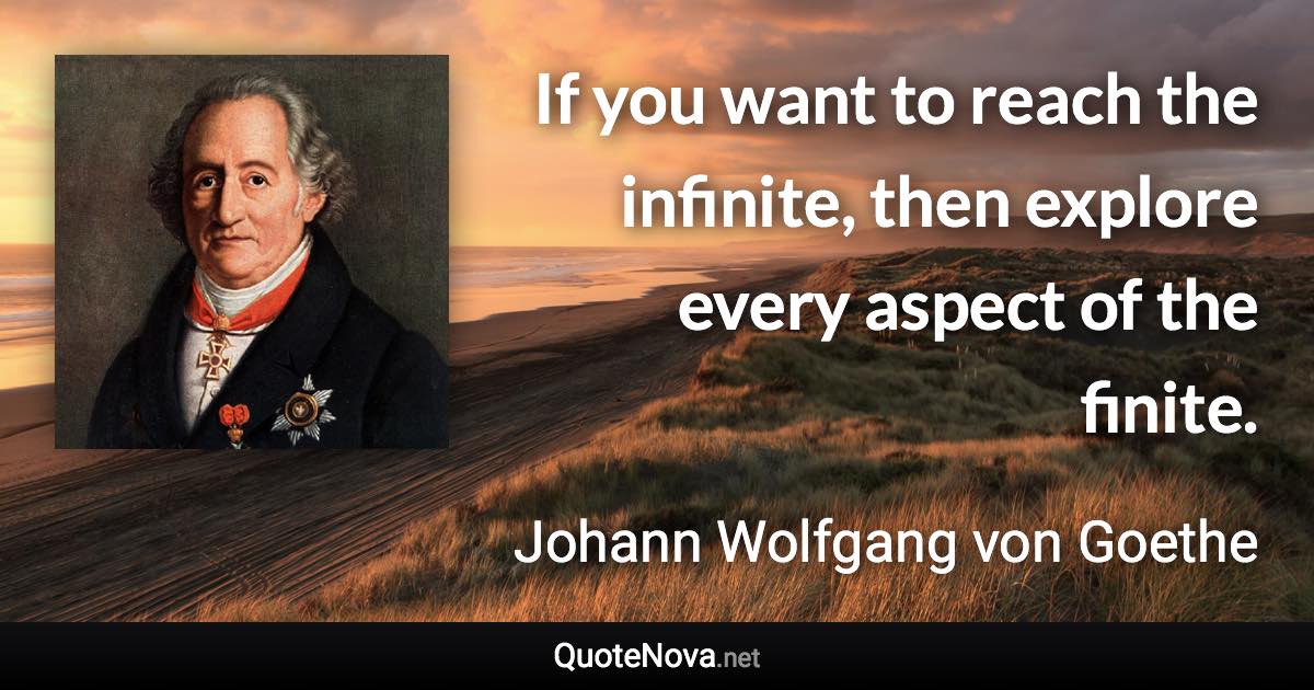 If you want to reach the infinite, then explore every aspect of the finite. - Johann Wolfgang von Goethe quote