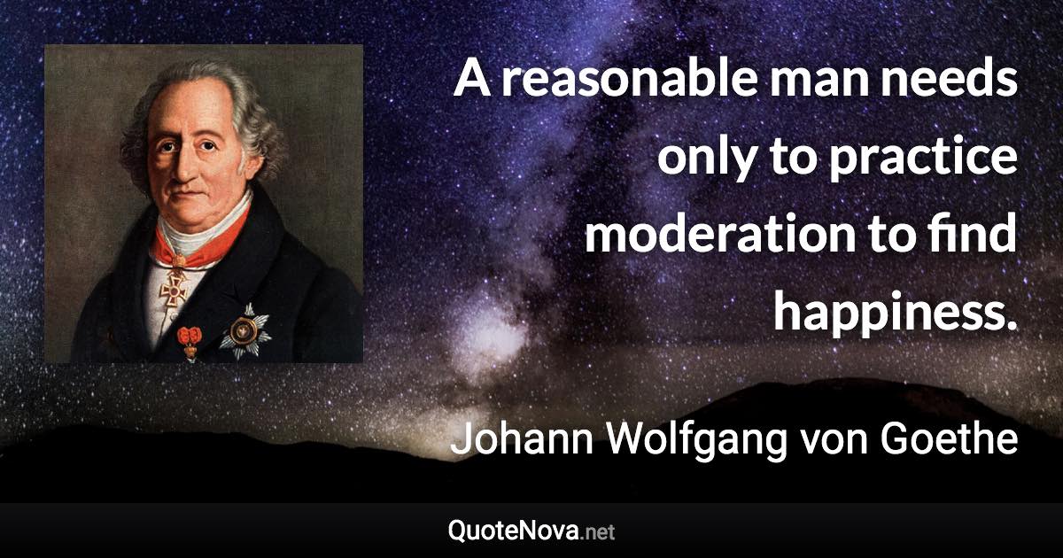 A reasonable man needs only to practice moderation to find happiness. - Johann Wolfgang von Goethe quote