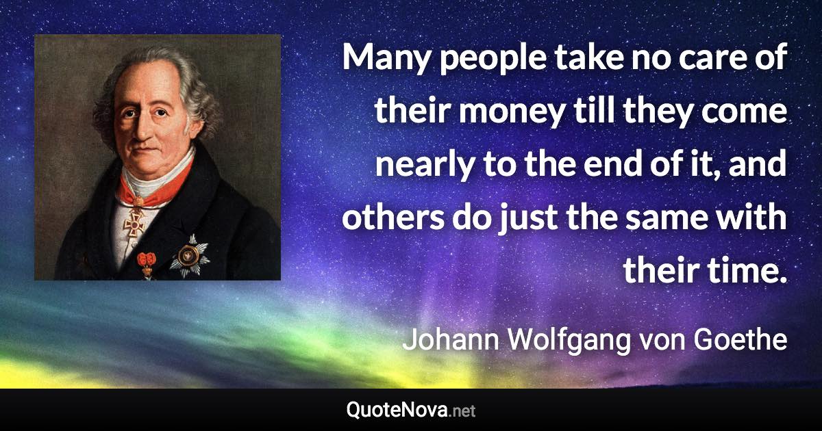 Many people take no care of their money till they come nearly to the end of it, and others do just the same with their time. - Johann Wolfgang von Goethe quote