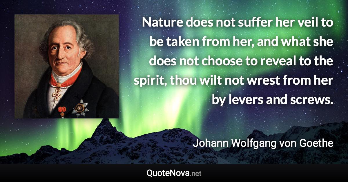 Nature does not suffer her veil to be taken from her, and what she does not choose to reveal to the spirit, thou wilt not wrest from her by levers and screws. - Johann Wolfgang von Goethe quote