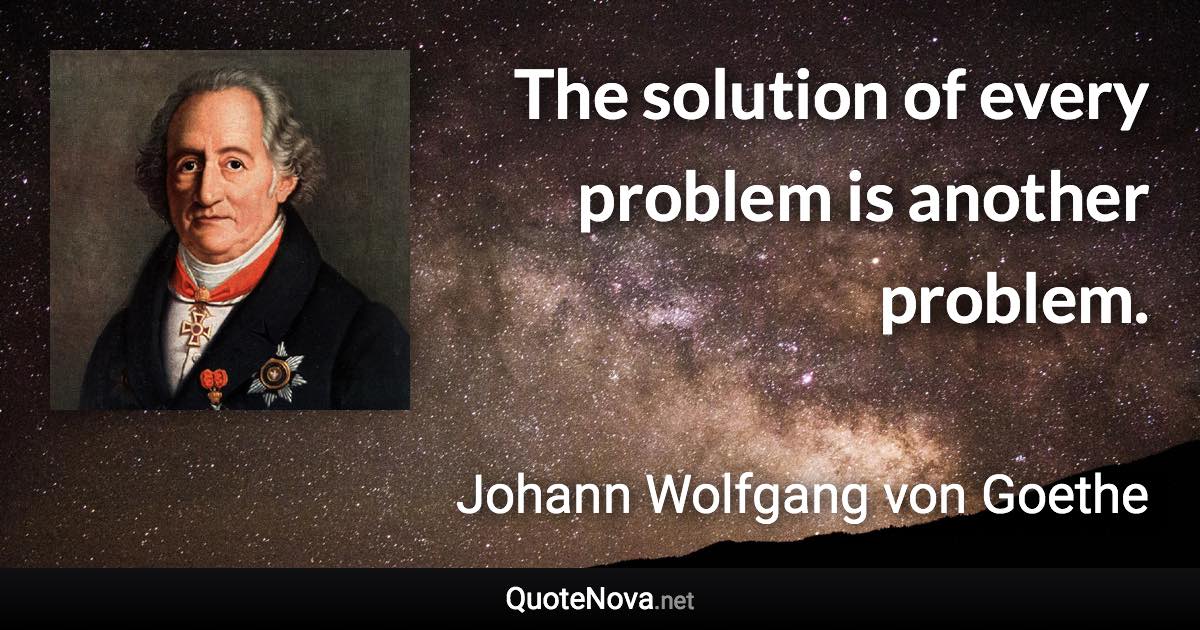The solution of every problem is another problem. - Johann Wolfgang von Goethe quote