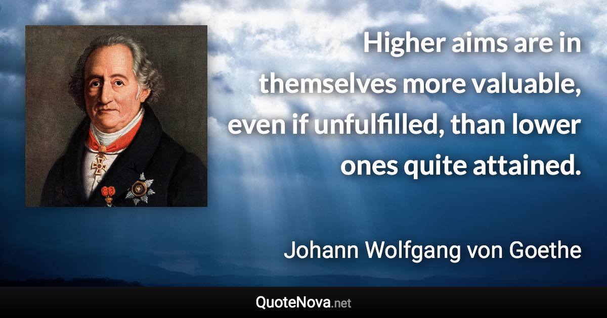 Higher aims are in themselves more valuable, even if unfulfilled, than lower ones quite attained. - Johann Wolfgang von Goethe quote