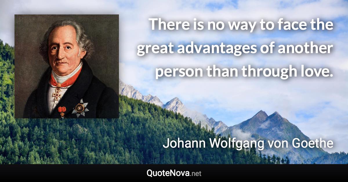 There is no way to face the great advantages of another person than through love. - Johann Wolfgang von Goethe quote