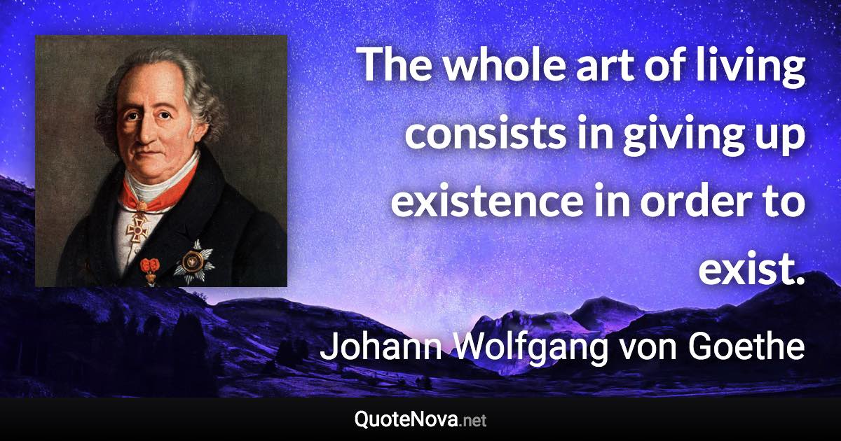 The whole art of living consists in giving up existence in order to exist. - Johann Wolfgang von Goethe quote