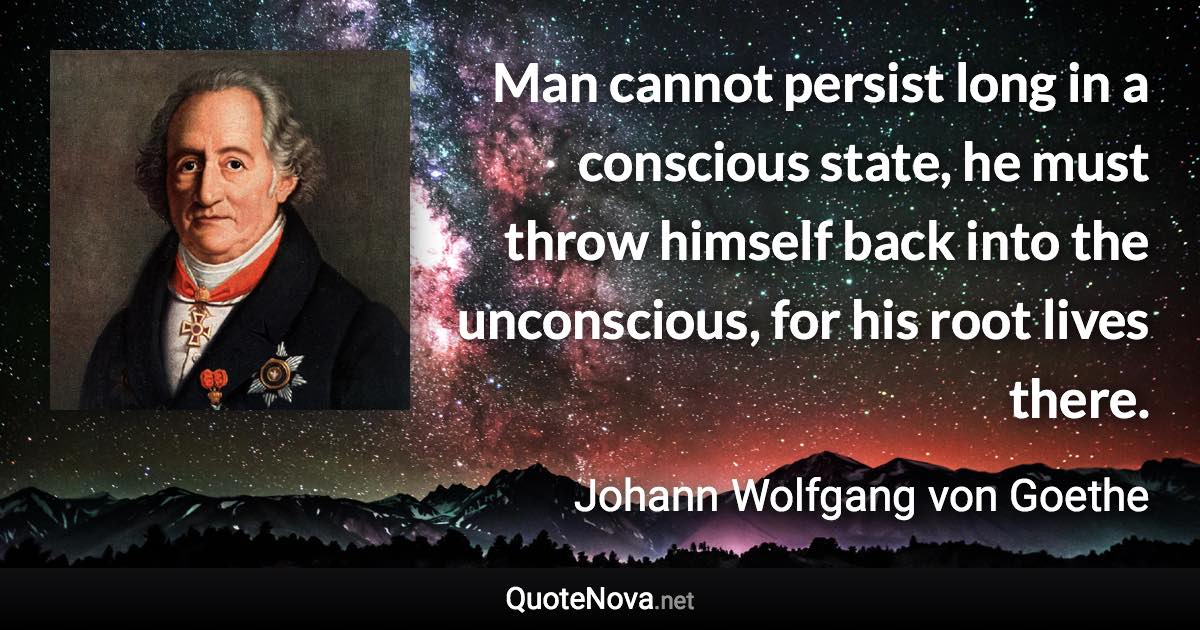 Man cannot persist long in a conscious state, he must throw himself back into the unconscious, for his root lives there. - Johann Wolfgang von Goethe quote