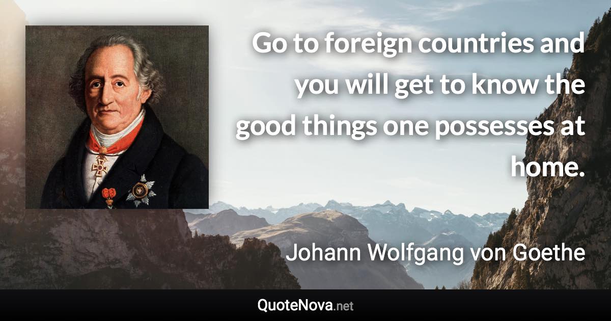 Go to foreign countries and you will get to know the good things one possesses at home. - Johann Wolfgang von Goethe quote