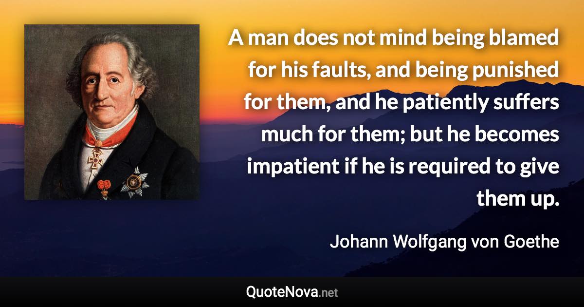 A man does not mind being blamed for his faults, and being punished for them, and he patiently suffers much for them; but he becomes impatient if he is required to give them up. - Johann Wolfgang von Goethe quote