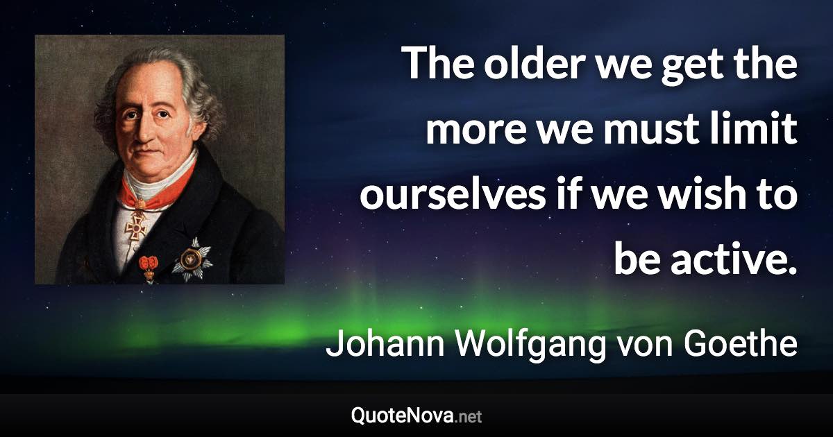 The older we get the more we must limit ourselves if we wish to be active. - Johann Wolfgang von Goethe quote