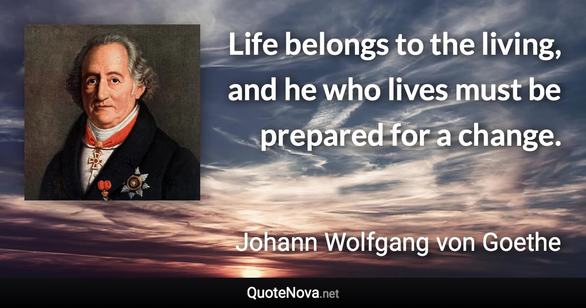 Life belongs to the living, and he who lives must be prepared for a change. - Johann Wolfgang von Goethe quote