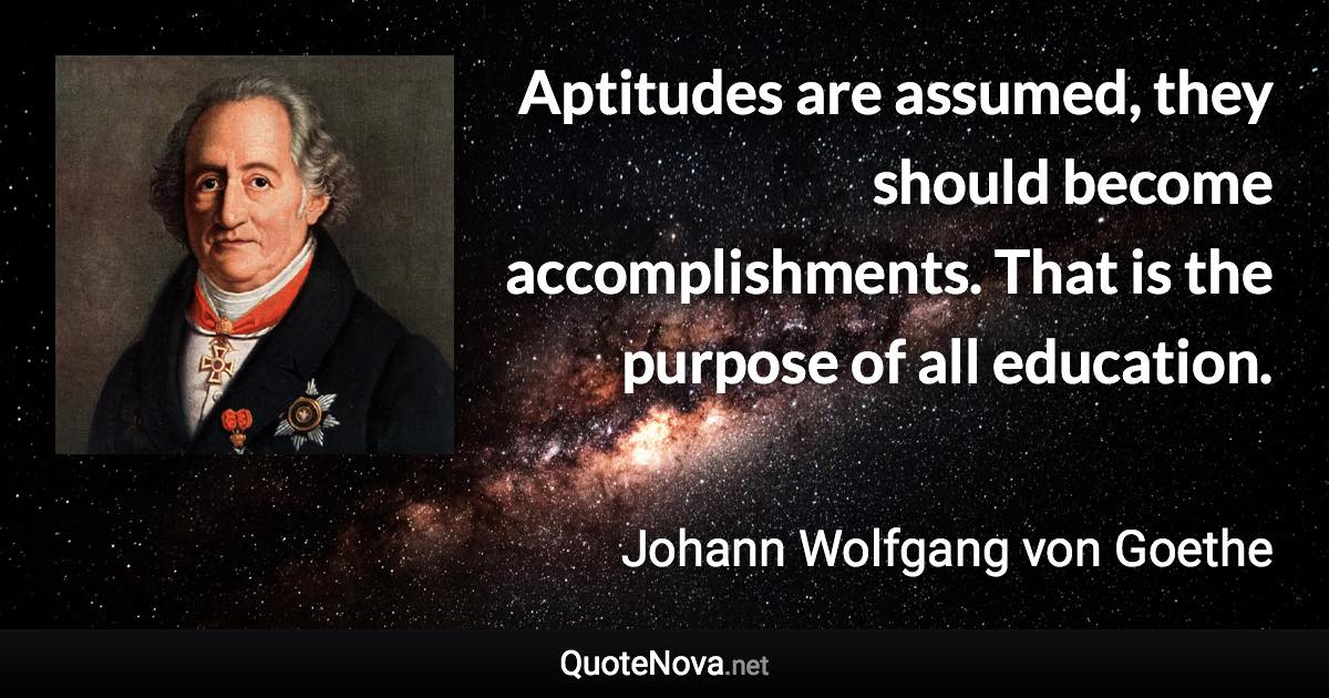 Aptitudes are assumed, they should become accomplishments. That is the purpose of all education. - Johann Wolfgang von Goethe quote