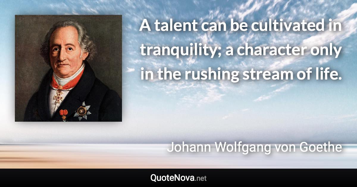 A talent can be cultivated in tranquility; a character only in the rushing stream of life. - Johann Wolfgang von Goethe quote