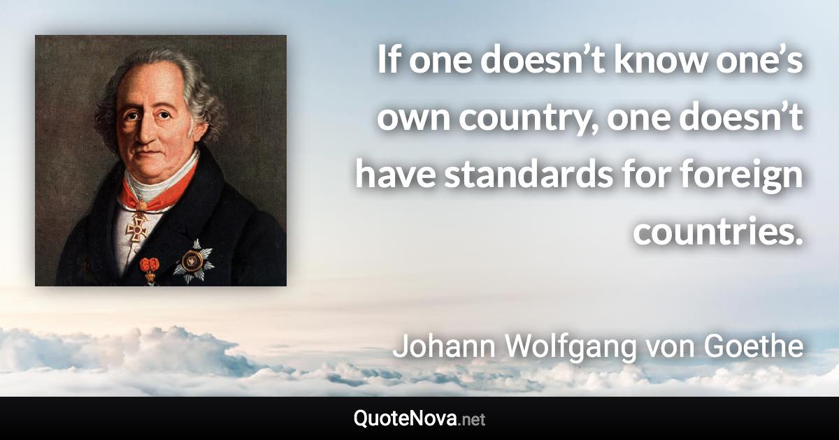 If one doesn’t know one’s own country, one doesn’t have standards for foreign countries. - Johann Wolfgang von Goethe quote