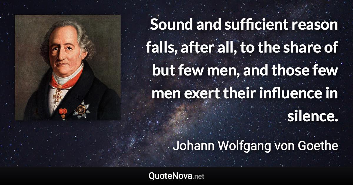 Sound and sufficient reason falls, after all, to the share of but few men, and those few men exert their influence in silence. - Johann Wolfgang von Goethe quote