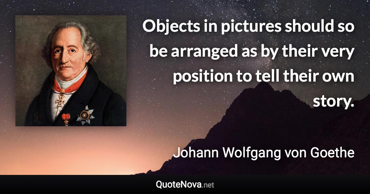Objects in pictures should so be arranged as by their very position to tell their own story. - Johann Wolfgang von Goethe quote