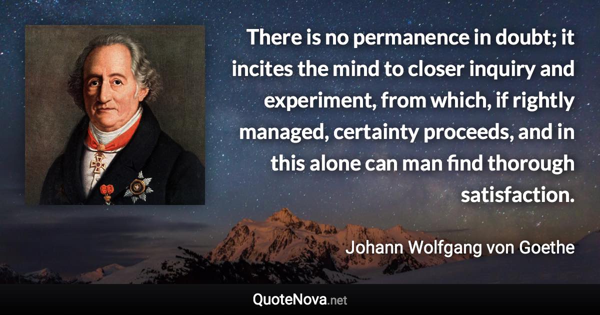 There is no permanence in doubt; it incites the mind to closer inquiry and experiment, from which, if rightly managed, certainty proceeds, and in this alone can man find thorough satisfaction. - Johann Wolfgang von Goethe quote