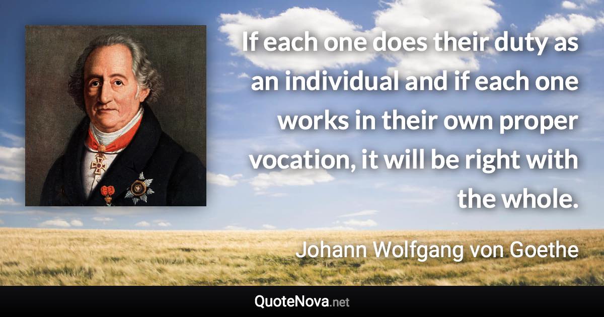 If each one does their duty as an individual and if each one works in their own proper vocation, it will be right with the whole. - Johann Wolfgang von Goethe quote