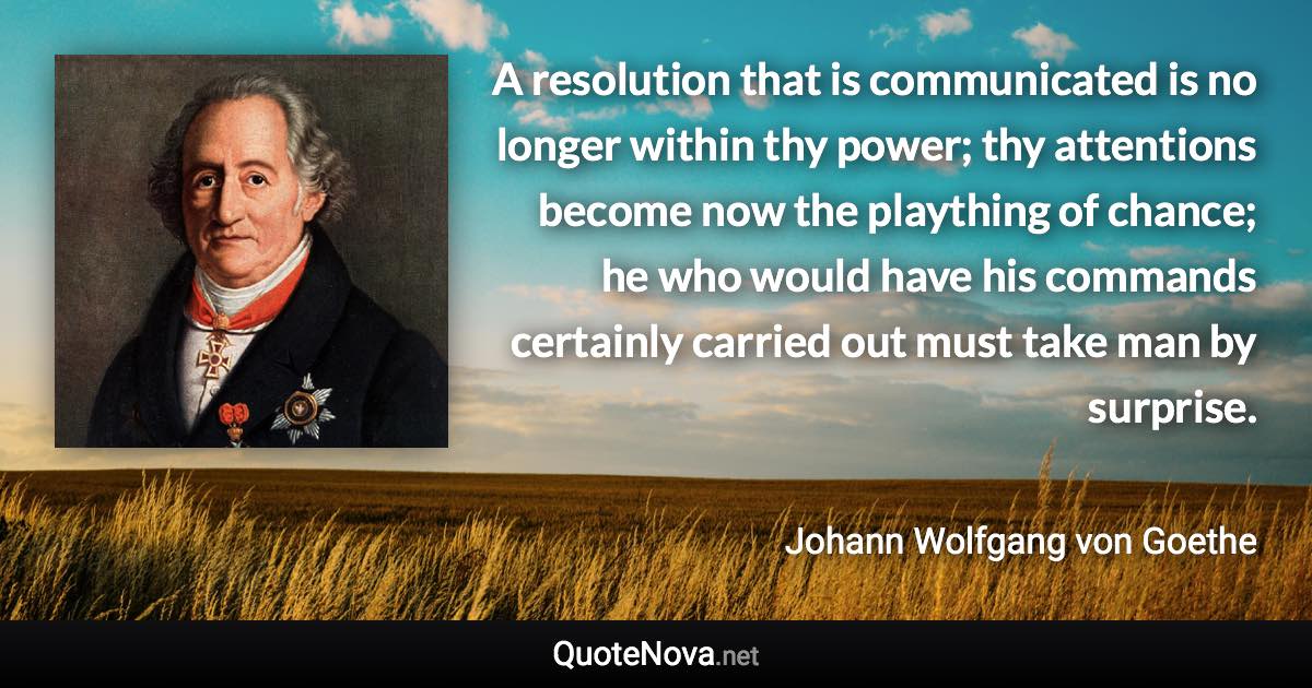 A resolution that is communicated is no longer within thy power; thy attentions become now the plaything of chance; he who would have his commands certainly carried out must take man by surprise. - Johann Wolfgang von Goethe quote