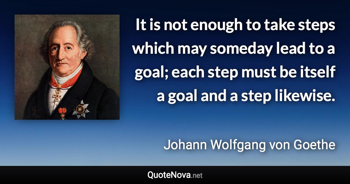 It is not enough to take steps which may someday lead to a goal; each step must be itself a goal and a step likewise. - Johann Wolfgang von Goethe quote