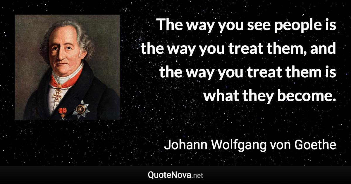 The way you see people is the way you treat them, and the way you treat them is what they become. - Johann Wolfgang von Goethe quote
