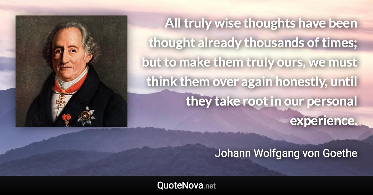 All truly wise thoughts have been thought already thousands of times; but to make them truly ours, we must think them over again honestly, until they take root in our personal experience. - Johann Wolfgang von Goethe quote