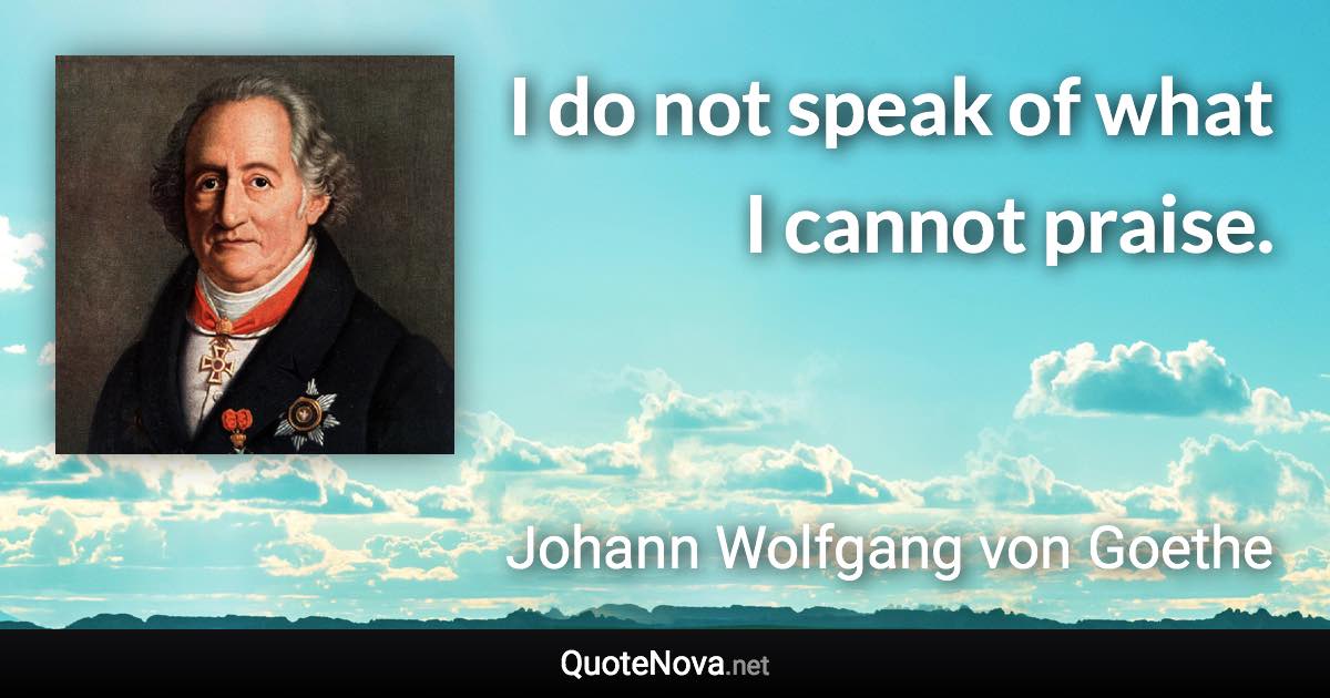 I do not speak of what I cannot praise. - Johann Wolfgang von Goethe quote