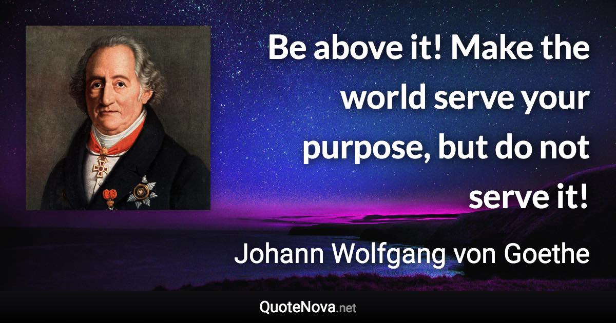 Be above it! Make the world serve your purpose, but do not serve it! - Johann Wolfgang von Goethe quote