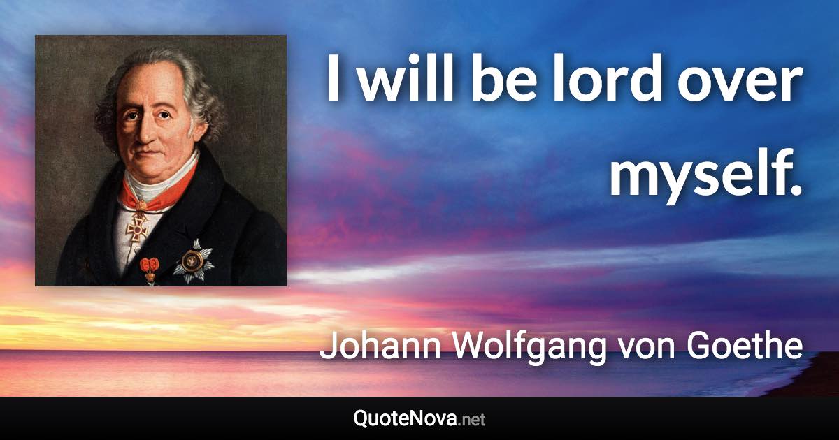 I will be lord over myself. - Johann Wolfgang von Goethe quote