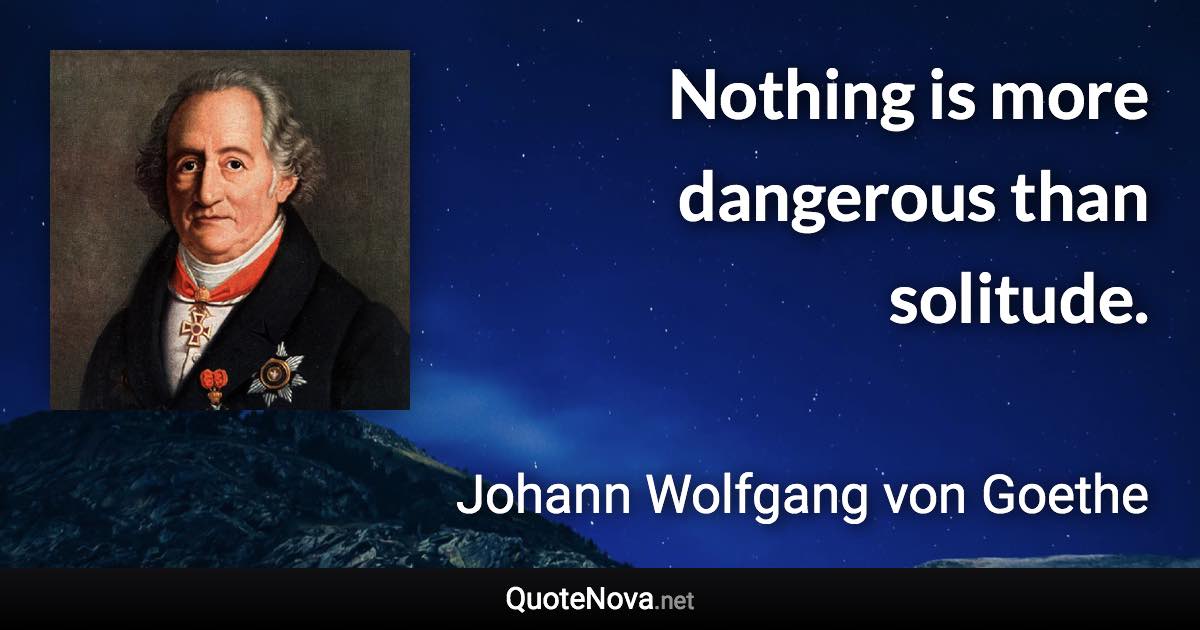 Nothing is more dangerous than solitude. - Johann Wolfgang von Goethe quote