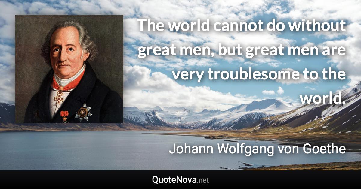 The world cannot do without great men, but great men are very troublesome to the world. - Johann Wolfgang von Goethe quote