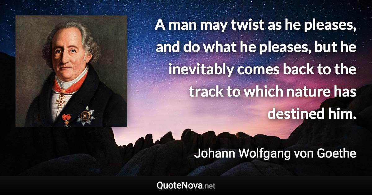 A man may twist as he pleases, and do what he pleases, but he inevitably comes back to the track to which nature has destined him. - Johann Wolfgang von Goethe quote