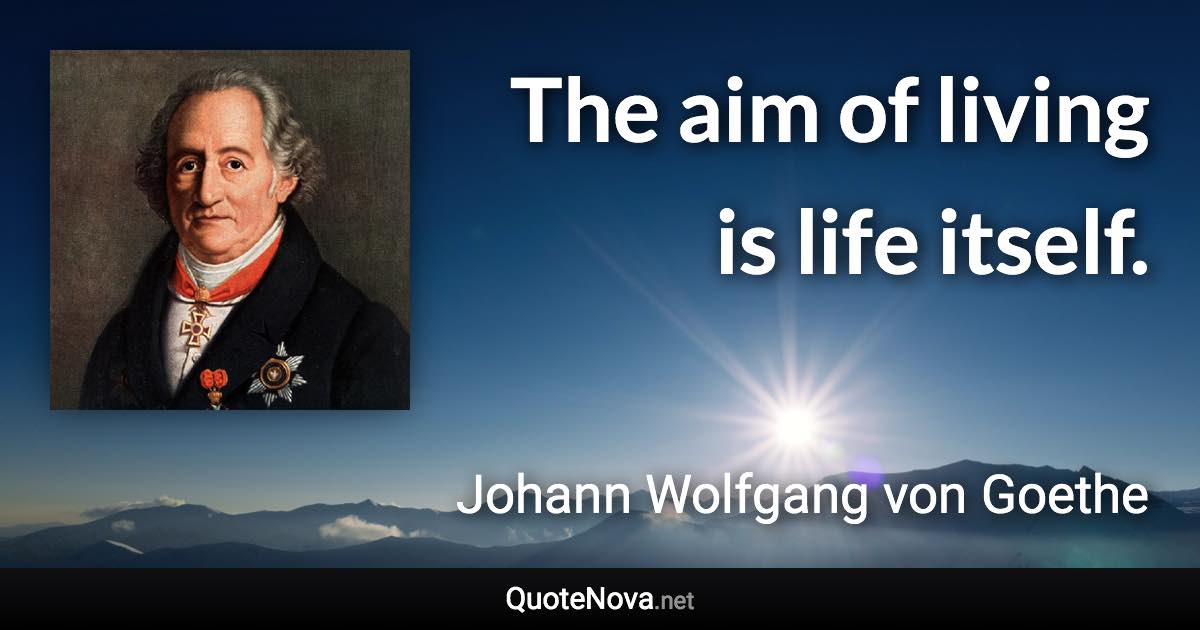 The aim of living is life itself. - Johann Wolfgang von Goethe quote