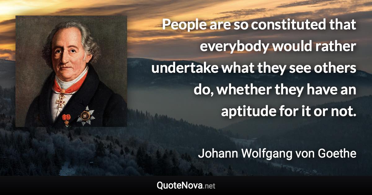 People are so constituted that everybody would rather undertake what they see others do, whether they have an aptitude for it or not. - Johann Wolfgang von Goethe quote