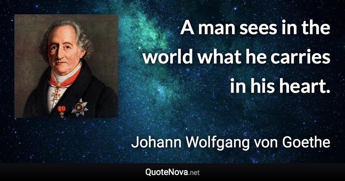 A man sees in the world what he carries in his heart. - Johann Wolfgang von Goethe quote