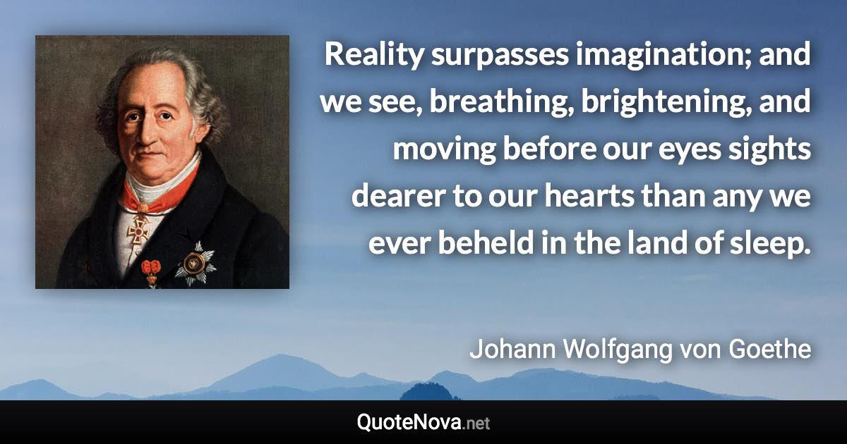 Reality surpasses imagination; and we see, breathing, brightening, and moving before our eyes sights dearer to our hearts than any we ever beheld in the land of sleep. - Johann Wolfgang von Goethe quote